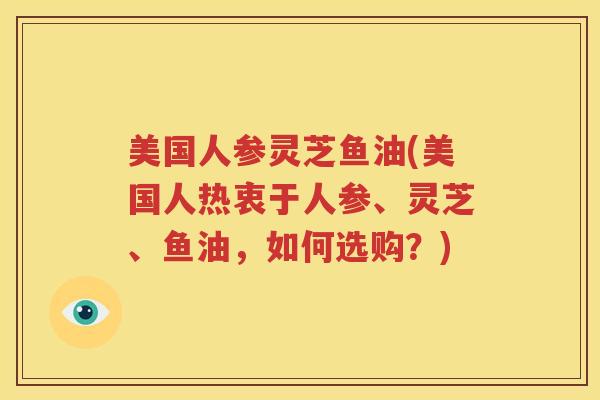 美国人参灵芝鱼油(美国人热衷于人参、灵芝、鱼油，如何选购？)