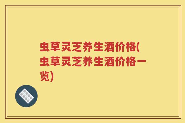 虫草灵芝养生酒价格(虫草灵芝养生酒价格一览)