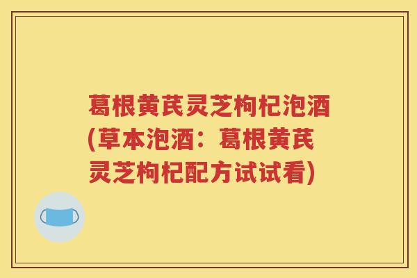 葛根黄芪灵芝枸杞泡酒(草本泡酒：葛根黄芪灵芝枸杞配方试试看)
