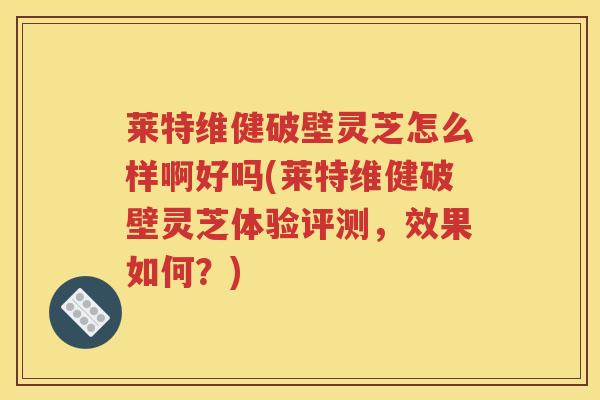 莱特维健破壁灵芝怎么样啊好吗(莱特维健破壁灵芝体验评测，效果如何？)