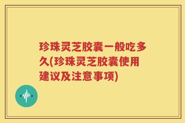 珍珠灵芝胶囊一般吃多久(珍珠灵芝胶囊使用建议及注意事项)