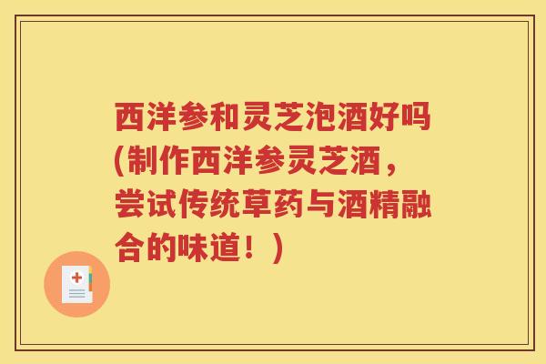 西洋参和灵芝泡酒好吗(制作西洋参灵芝酒，尝试传统草药与酒精融合的味道！)