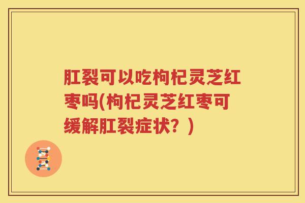 肛裂可以吃枸杞灵芝红枣吗(枸杞灵芝红枣可缓解肛裂症状？)