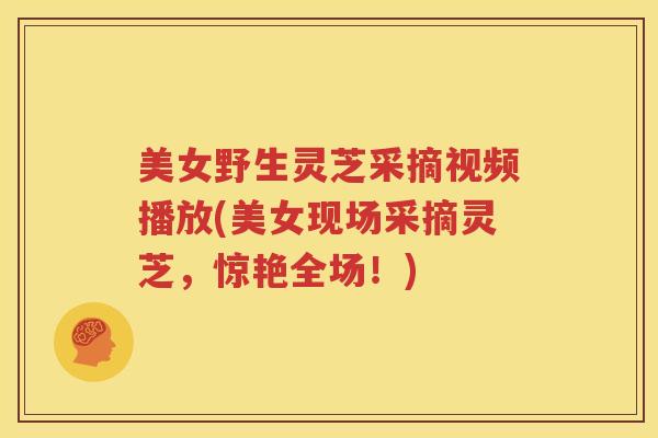 美女野生灵芝采摘视频播放(美女现场采摘灵芝，惊艳全场！)