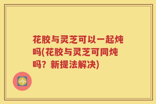 花胶与灵芝可以一起炖吗(花胶与灵芝可同炖吗？新提法解决)
