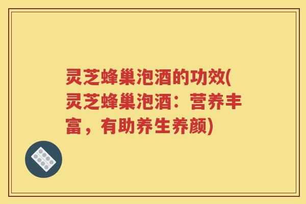 灵芝蜂巢泡酒的功效(灵芝蜂巢泡酒：营养丰富，有助养生养颜)