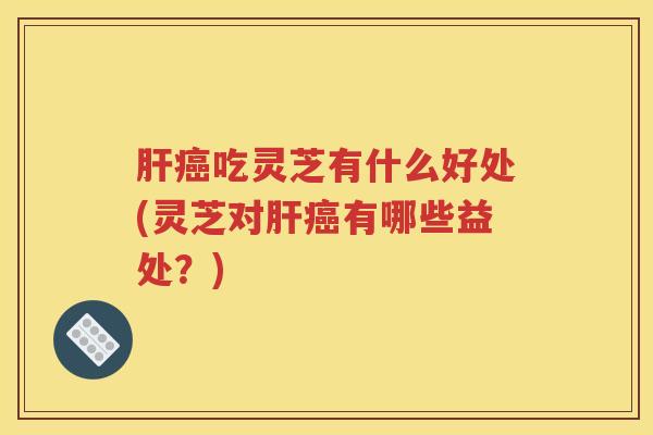 肝癌吃灵芝有什么好处(灵芝对肝癌有哪些益处？)