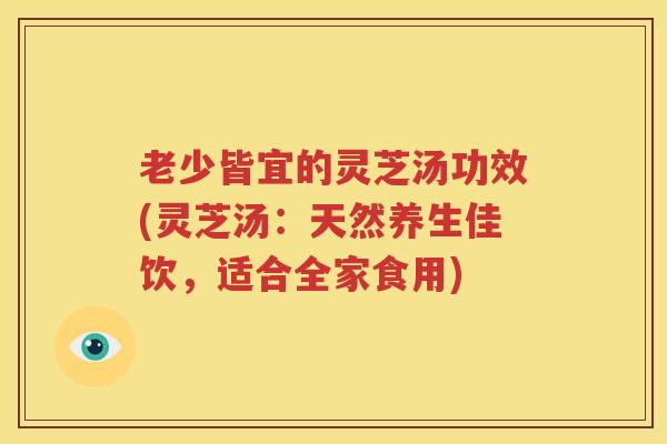 老少皆宜的灵芝汤功效(灵芝汤：天然养生佳饮，适合全家食用)