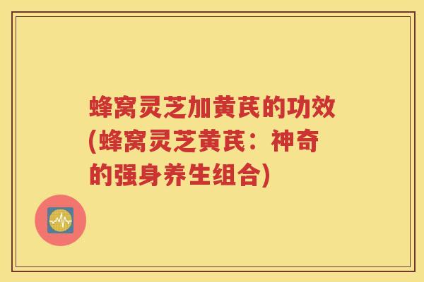 蜂窝灵芝加黄芪的功效(蜂窝灵芝黄芪：神奇的强身养生组合)