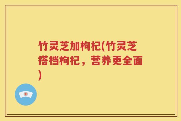 竹灵芝加枸杞(竹灵芝搭档枸杞，营养更全面)
