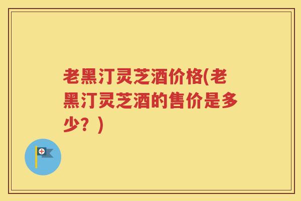 老黑汀灵芝酒价格(老黑汀灵芝酒的售价是多少？)
