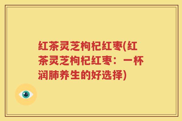 红茶灵芝枸杞红枣(红茶灵芝枸杞红枣：一杯润肺养生的好选择)