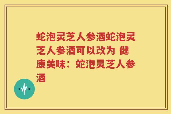 蛇泡灵芝人参酒蛇泡灵芝人参酒可以改为 健康美味：蛇泡灵芝人参酒