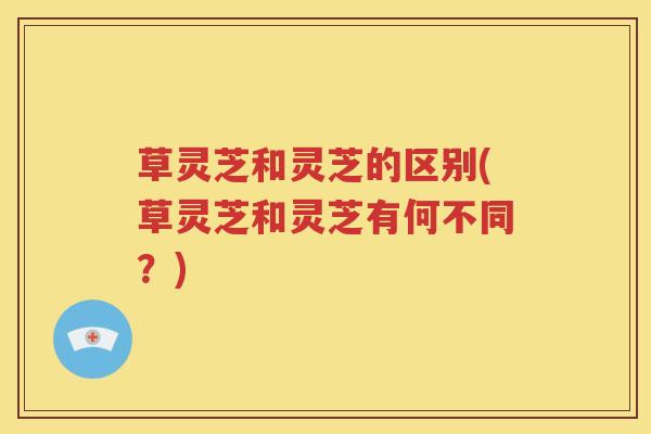 草灵芝和灵芝的区别(草灵芝和灵芝有何不同？)