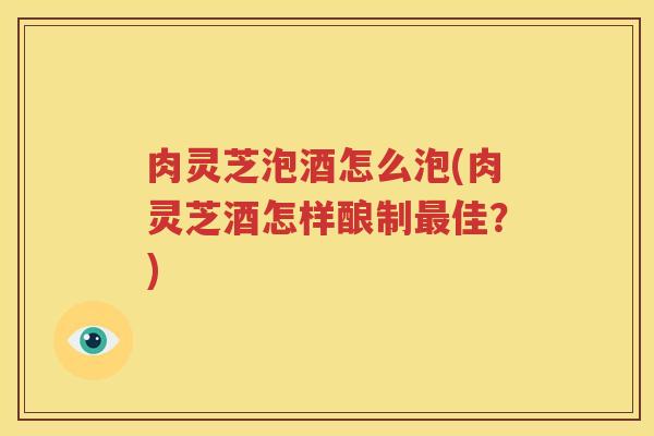 肉灵芝泡酒怎么泡(肉灵芝酒怎样酿制最佳？)