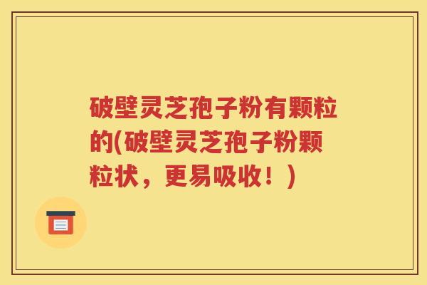 破壁灵芝孢子粉有颗粒的(破壁灵芝孢子粉颗粒状，更易吸收！)