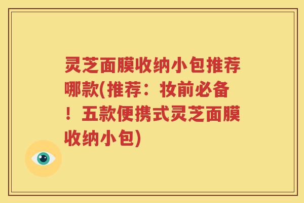 灵芝面膜收纳小包推荐哪款(推荐：妆前必备！五款便携式灵芝面膜收纳小包)
