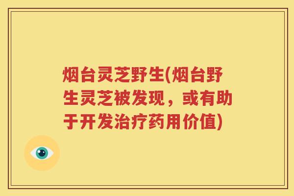 烟台灵芝野生(烟台野生灵芝被发现，或有助于开发治疗药用价值)