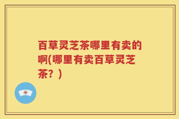 百草灵芝茶哪里有卖的啊(哪里有卖百草灵芝茶？)