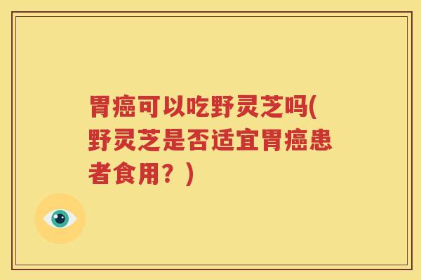 胃癌可以吃野灵芝吗(野灵芝是否适宜胃癌患者食用？)