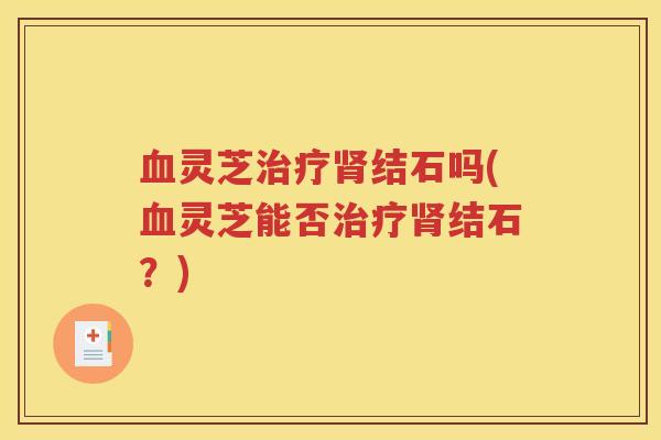 血灵芝治疗肾结石吗(血灵芝能否治疗肾结石？)