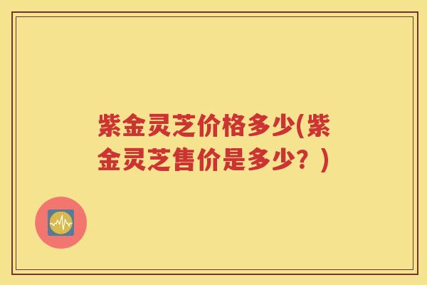 紫金灵芝价格多少(紫金灵芝售价是多少？)