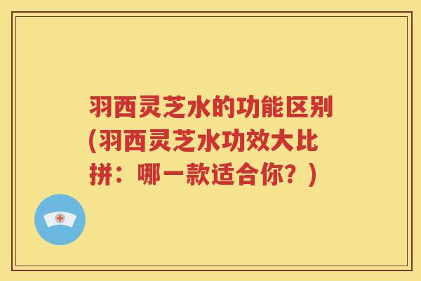 羽西灵芝水的功能区别(羽西灵芝水功效大比拼：哪一款适合你？)