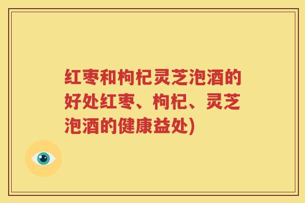 红枣和枸杞灵芝泡酒的好处红枣、枸杞、灵芝泡酒的健康益处)