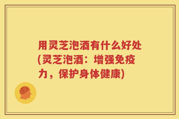 用灵芝泡酒有什么好处(灵芝泡酒：增强免疫力，保护身体健康)