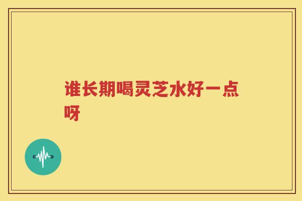 谁长期喝灵芝水好一点呀