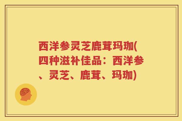 西洋参灵芝鹿茸玛珈(四种滋补佳品：西洋参、灵芝、鹿茸、玛珈)