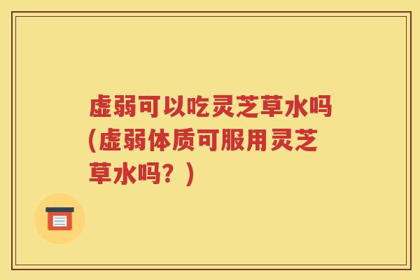 虚弱可以吃灵芝草水吗(虚弱体质可服用灵芝草水吗？)