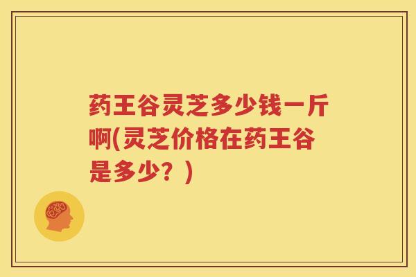 药王谷灵芝多少钱一斤啊(灵芝价格在药王谷是多少？)