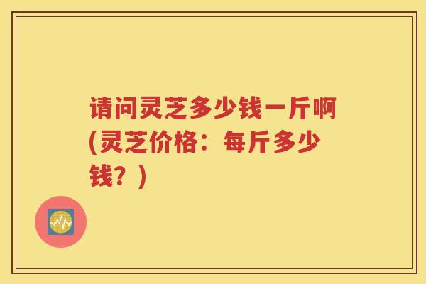 请问灵芝多少钱一斤啊(灵芝价格：每斤多少钱？)