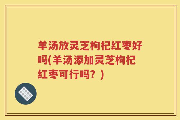 羊汤放灵芝枸杞红枣好吗(羊汤添加灵芝枸杞红枣可行吗？)