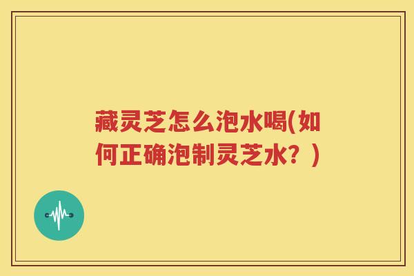 藏灵芝怎么泡水喝(如何正确泡制灵芝水？)