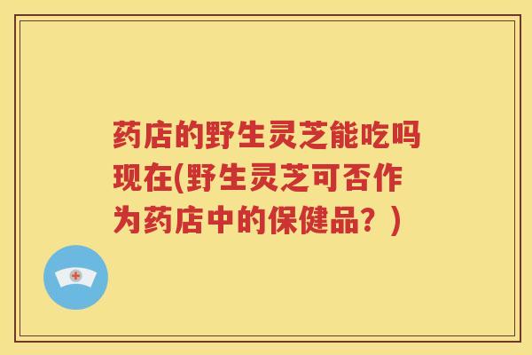 药店的野生灵芝能吃吗现在(野生灵芝可否作为药店中的保健品？)