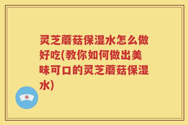 灵芝蘑菇保湿水怎么做好吃(教你如何做出美味可口的灵芝蘑菇保湿水)