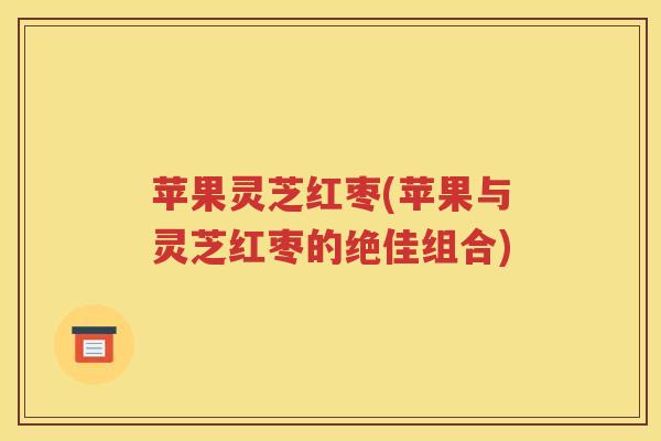 苹果灵芝红枣(苹果与灵芝红枣的绝佳组合)