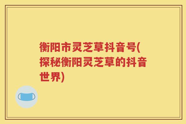 衡阳市灵芝草抖音号(探秘衡阳灵芝草的抖音世界)