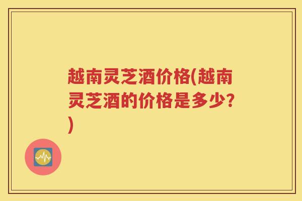 越南灵芝酒价格(越南灵芝酒的价格是多少？)