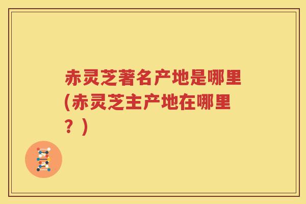 赤灵芝著名产地是哪里(赤灵芝主产地在哪里？)