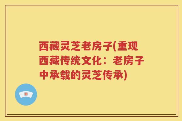 西藏灵芝老房子(重现西藏传统文化：老房子中承载的灵芝传承)