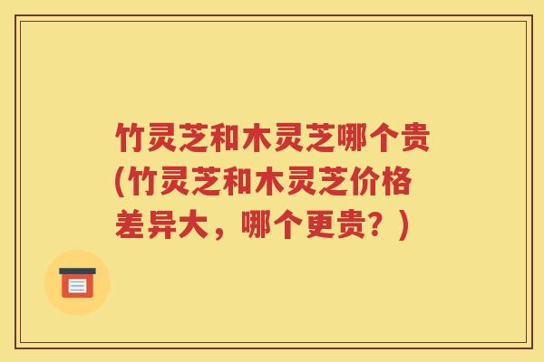 竹灵芝和木灵芝哪个贵(竹灵芝和木灵芝价格差异大，哪个更贵？)