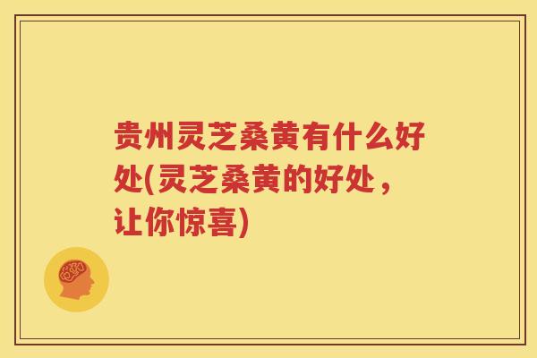 贵州灵芝桑黄有什么好处(灵芝桑黄的好处，让你惊喜)