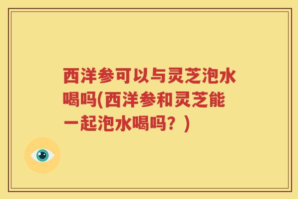 西洋参可以与灵芝泡水喝吗(西洋参和灵芝能一起泡水喝吗？)