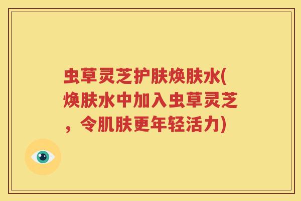 虫草灵芝护肤焕肤水(焕肤水中加入虫草灵芝，令肌肤更年轻活力)