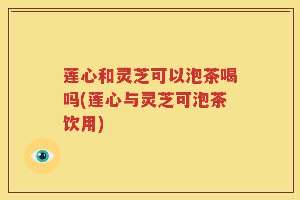 莲心和灵芝可以泡茶喝吗(莲心与灵芝可泡茶饮用)