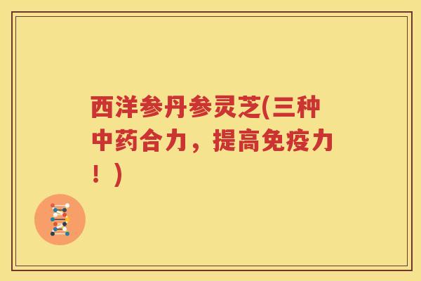 西洋参丹参灵芝(三种中药合力，提高免疫力！)