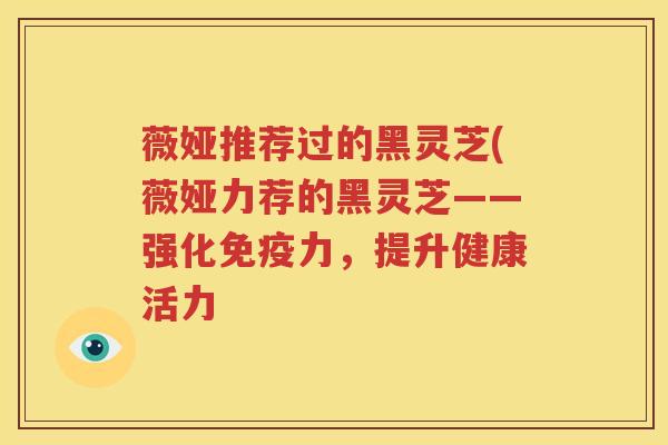 薇娅推荐过的黑灵芝(薇娅力荐的黑灵芝——强化免疫力，提升健康活力